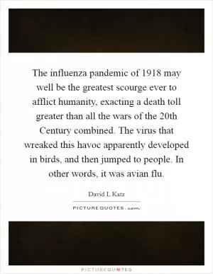 The influenza pandemic of 1918 may well be the greatest scourge ever to afflict humanity, exacting a death toll greater than all the wars of the 20th Century combined. The virus that wreaked this havoc apparently developed in birds, and then jumped to people. In other words, it was avian flu Picture Quote #1