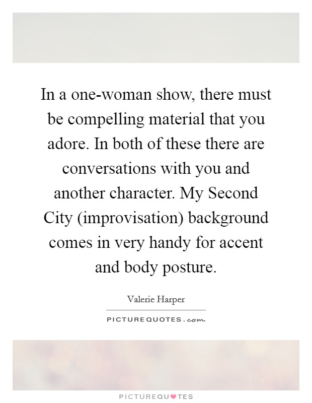 In a one-woman show, there must be compelling material that you adore. In both of these there are conversations with you and another character. My Second City (improvisation) background comes in very handy for accent and body posture Picture Quote #1