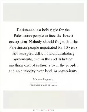 Resistance is a holy right for the Palestinian people to face the Israeli occupation. Nobody should forget that the Palestinian people negotiated for 10 years and accepted difficult and humiliating agreements, and in the end didn’t get anything except authority over the people, and no authority over land, or sovereignty Picture Quote #1