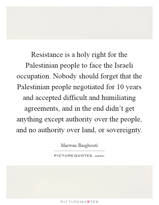 Resistance is a holy right for the Palestinian people to face the Israeli occupation. Nobody should forget that the Palestinian people negotiated for 10 years and accepted difficult and humiliating agreements, and in the end didn't get anything except authority over the people, and no authority over land, or sovereignty Picture Quote #1