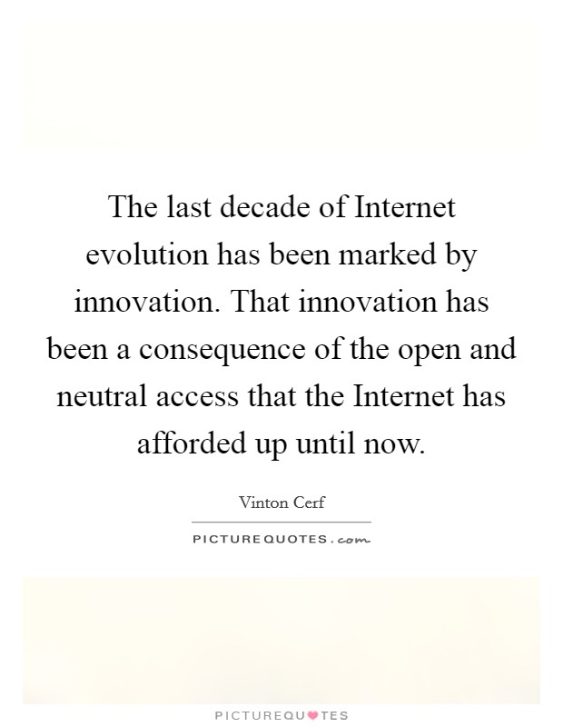 The last decade of Internet evolution has been marked by innovation. That innovation has been a consequence of the open and neutral access that the Internet has afforded up until now Picture Quote #1