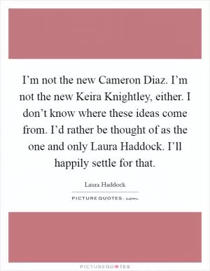 I’m not the new Cameron Diaz. I’m not the new Keira Knightley, either. I don’t know where these ideas come from. I’d rather be thought of as the one and only Laura Haddock. I’ll happily settle for that Picture Quote #1