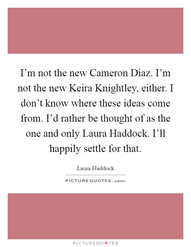 I'm not the new Cameron Diaz. I'm not the new Keira Knightley, either. I don't know where these ideas come from. I'd rather be thought of as the one and only Laura Haddock. I'll happily settle for that Picture Quote #1