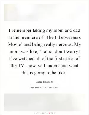 I remember taking my mom and dad to the premiere of ‘The Inbetweeners Movie’ and being really nervous. My mom was like, ‘Laura, don’t worry: I’ve watched all of the first series of the TV show, so I understand what this is going to be like.’ Picture Quote #1