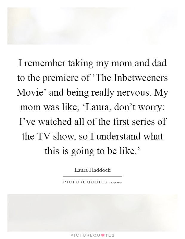 I remember taking my mom and dad to the premiere of ‘The Inbetweeners Movie' and being really nervous. My mom was like, ‘Laura, don't worry: I've watched all of the first series of the TV show, so I understand what this is going to be like.' Picture Quote #1