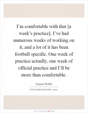 I’m comfortable with that [a week’s practice]. I’ve had numerous weeks of working on it, and a lot of it has been football specific. One week of practice actually, one week of official practice and I’ll be more than comfortable Picture Quote #1