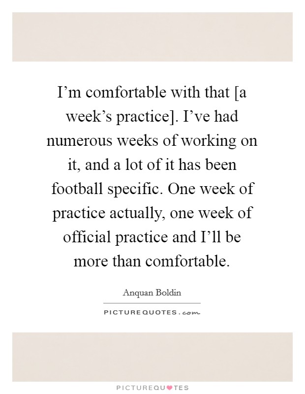 I'm comfortable with that [a week's practice]. I've had numerous weeks of working on it, and a lot of it has been football specific. One week of practice actually, one week of official practice and I'll be more than comfortable Picture Quote #1