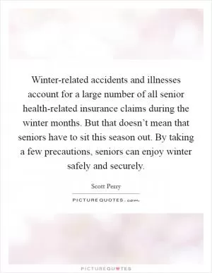 Winter-related accidents and illnesses account for a large number of all senior health-related insurance claims during the winter months. But that doesn’t mean that seniors have to sit this season out. By taking a few precautions, seniors can enjoy winter safely and securely Picture Quote #1