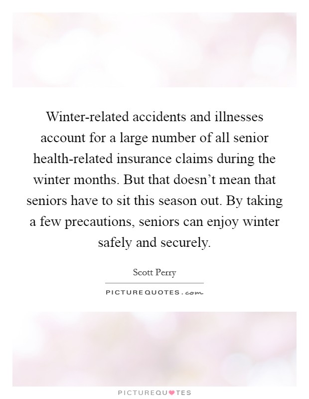 Winter-related accidents and illnesses account for a large number of all senior health-related insurance claims during the winter months. But that doesn't mean that seniors have to sit this season out. By taking a few precautions, seniors can enjoy winter safely and securely Picture Quote #1