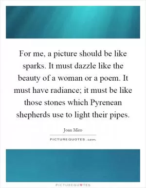 For me, a picture should be like sparks. It must dazzle like the beauty of a woman or a poem. It must have radiance; it must be like those stones which Pyrenean shepherds use to light their pipes Picture Quote #1