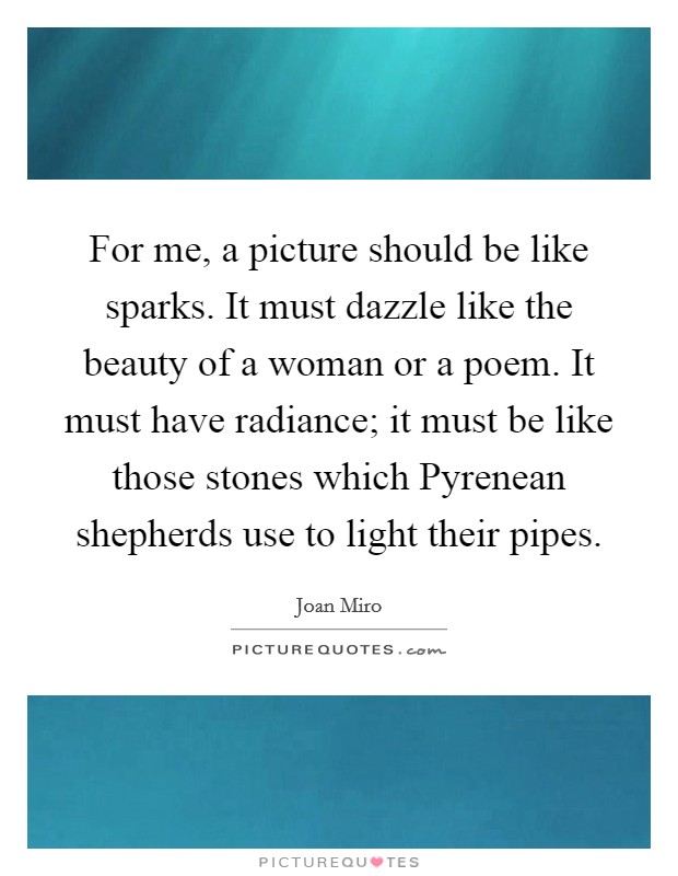 For me, a picture should be like sparks. It must dazzle like the beauty of a woman or a poem. It must have radiance; it must be like those stones which Pyrenean shepherds use to light their pipes Picture Quote #1