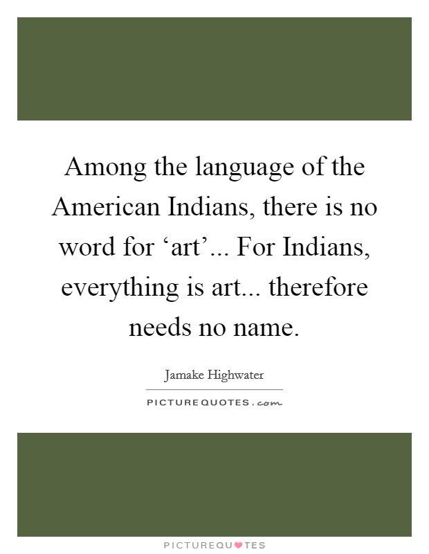 Among the language of the American Indians, there is no word for ‘art'... For Indians, everything is art... therefore needs no name Picture Quote #1
