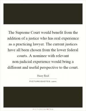 The Supreme Court would benefit from the addition of a justice who has real experience as a practicing lawyer. The current justices have all been chosen from the lower federal courts. A nominee with relevant non-judicial experience would bring a different and useful perspective to the court Picture Quote #1
