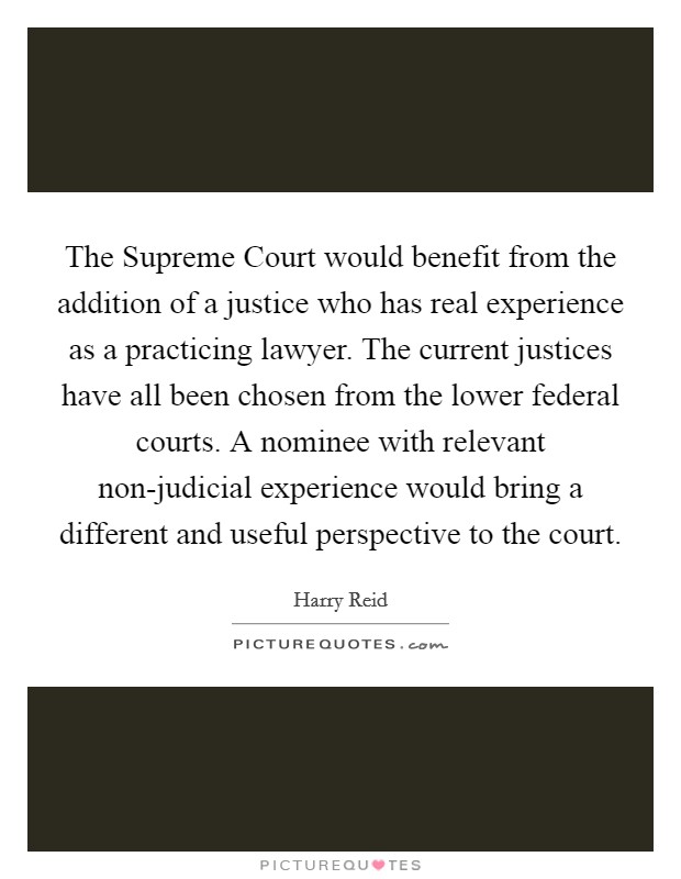 The Supreme Court would benefit from the addition of a justice who has real experience as a practicing lawyer. The current justices have all been chosen from the lower federal courts. A nominee with relevant non-judicial experience would bring a different and useful perspective to the court Picture Quote #1