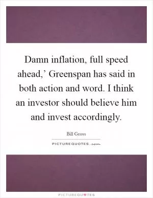 Damn inflation, full speed ahead,’ Greenspan has said in both action and word. I think an investor should believe him and invest accordingly Picture Quote #1