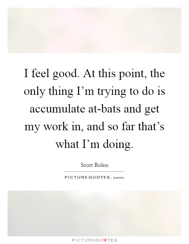 I feel good. At this point, the only thing I'm trying to do is accumulate at-bats and get my work in, and so far that's what I'm doing Picture Quote #1