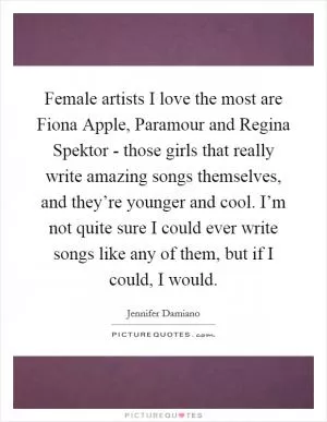 Female artists I love the most are Fiona Apple, Paramour and Regina Spektor - those girls that really write amazing songs themselves, and they’re younger and cool. I’m not quite sure I could ever write songs like any of them, but if I could, I would Picture Quote #1