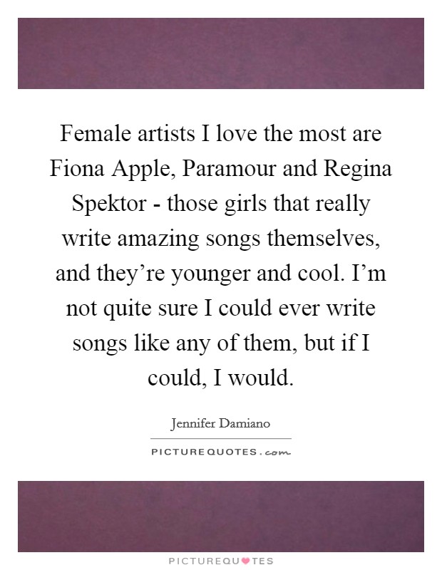 Female artists I love the most are Fiona Apple, Paramour and Regina Spektor - those girls that really write amazing songs themselves, and they're younger and cool. I'm not quite sure I could ever write songs like any of them, but if I could, I would Picture Quote #1