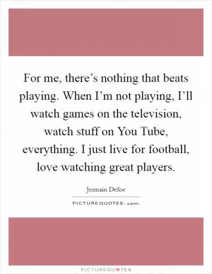 For me, there’s nothing that beats playing. When I’m not playing, I’ll watch games on the television, watch stuff on You Tube, everything. I just live for football, love watching great players Picture Quote #1