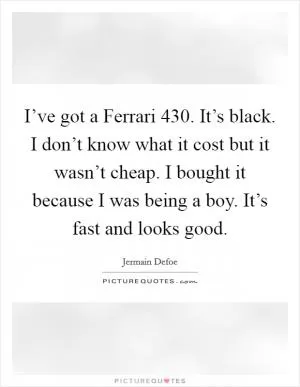 I’ve got a Ferrari 430. It’s black. I don’t know what it cost but it wasn’t cheap. I bought it because I was being a boy. It’s fast and looks good Picture Quote #1