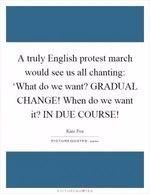 A truly English protest march would see us all chanting: ‘What do we want? GRADUAL CHANGE! When do we want it? IN DUE COURSE! Picture Quote #1