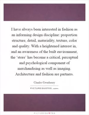 I have always been interested in fashion as an informing design discipline: proportion structure, detail, materiality, texture, color and quality. With a heightened interest in, and an awareness of the built environment, the ‘store’ has become a critical, perceptual and psychological component of merchandising as well as imaging. Architecture and fashion are partners Picture Quote #1
