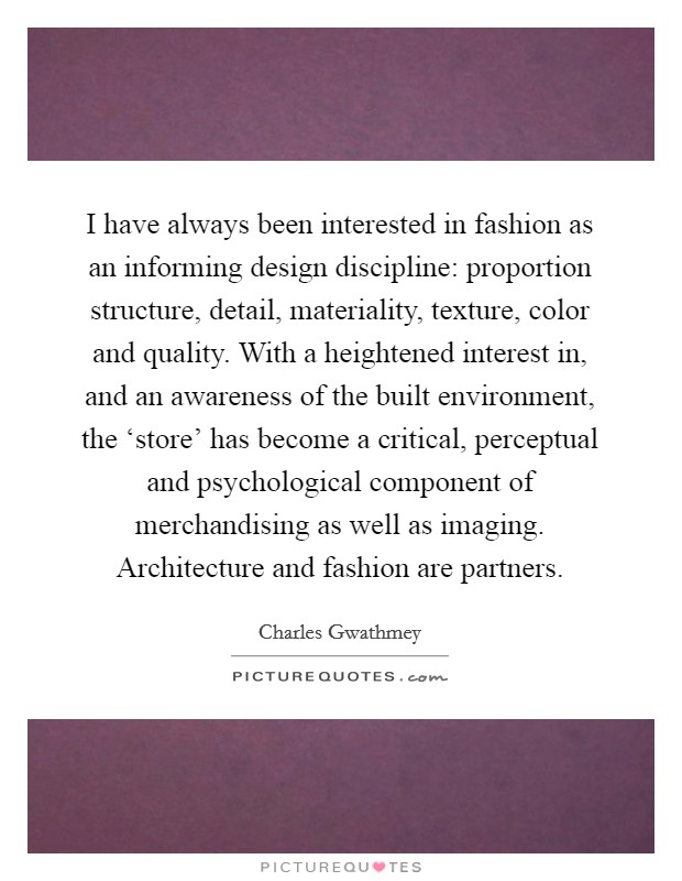 I have always been interested in fashion as an informing design discipline: proportion structure, detail, materiality, texture, color and quality. With a heightened interest in, and an awareness of the built environment, the ‘store' has become a critical, perceptual and psychological component of merchandising as well as imaging. Architecture and fashion are partners Picture Quote #1