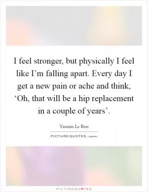 I feel stronger, but physically I feel like I’m falling apart. Every day I get a new pain or ache and think, ‘Oh, that will be a hip replacement in a couple of years’ Picture Quote #1