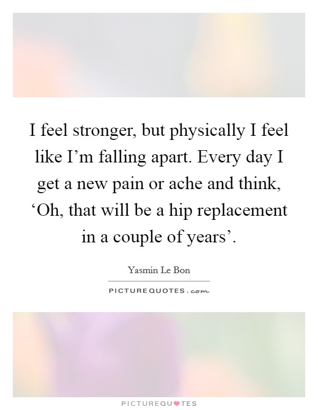I feel stronger, but physically I feel like I'm falling apart. Every day I get a new pain or ache and think, ‘Oh, that will be a hip replacement in a couple of years' Picture Quote #1