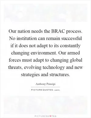 Our nation needs the BRAC process. No institution can remain successful if it does not adapt to its constantly changing environment. Our armed forces must adapt to changing global threats, evolving technology and new strategies and structures Picture Quote #1