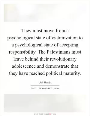 They must move from a psychological state of victimization to a psychological state of accepting responsibility. The Palestinians must leave behind their revolutionary adolescence and demonstrate that they have reached political maturity Picture Quote #1