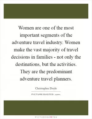 Women are one of the most important segments of the adventure travel industry. Women make the vast majority of travel decisions in families - not only the destinations, but the activities. They are the predominant adventure travel planners Picture Quote #1