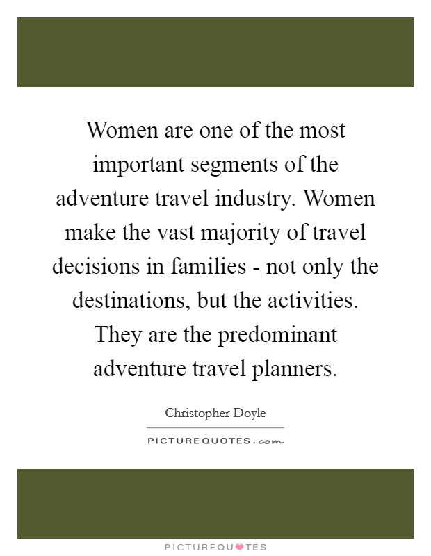 Women are one of the most important segments of the adventure travel industry. Women make the vast majority of travel decisions in families - not only the destinations, but the activities. They are the predominant adventure travel planners Picture Quote #1
