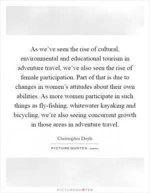 As we’ve seen the rise of cultural, environmental and educational tourism in adventure travel, we’ve also seen the rise of female participation. Part of that is due to changes in women’s attitudes about their own abilities. As more women participate in such things as fly-fishing, whitewater kayaking and bicycling, we’re also seeing concurrent growth in those areas in adventure travel Picture Quote #1