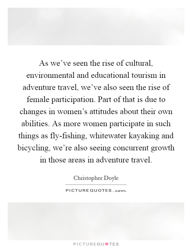 As we've seen the rise of cultural, environmental and educational tourism in adventure travel, we've also seen the rise of female participation. Part of that is due to changes in women's attitudes about their own abilities. As more women participate in such things as fly-fishing, whitewater kayaking and bicycling, we're also seeing concurrent growth in those areas in adventure travel Picture Quote #1