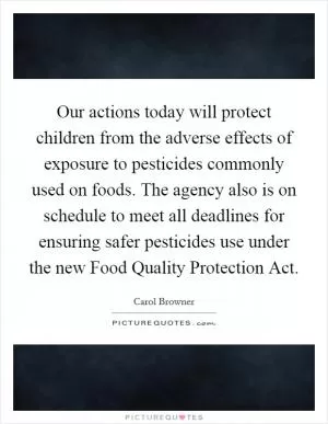 Our actions today will protect children from the adverse effects of exposure to pesticides commonly used on foods. The agency also is on schedule to meet all deadlines for ensuring safer pesticides use under the new Food Quality Protection Act Picture Quote #1