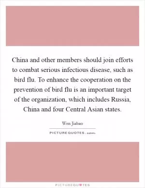 China and other members should join efforts to combat serious infectious disease, such as bird flu. To enhance the cooperation on the prevention of bird flu is an important target of the organization, which includes Russia, China and four Central Asian states Picture Quote #1