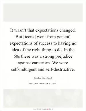 It wasn’t that expectations changed. But [teens] went from general expectations of success to having no idea of the right thing to do. In the  60s there was a strong prejudice against careerism. We were self-indulgent and self-destructive Picture Quote #1