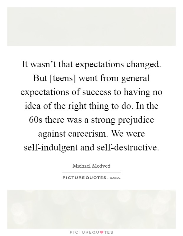 It wasn't that expectations changed. But [teens] went from general expectations of success to having no idea of the right thing to do. In the  60s there was a strong prejudice against careerism. We were self-indulgent and self-destructive Picture Quote #1