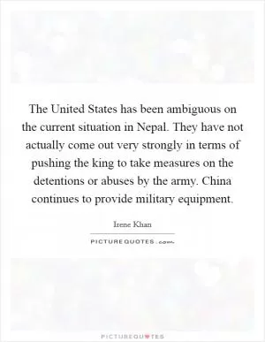 The United States has been ambiguous on the current situation in Nepal. They have not actually come out very strongly in terms of pushing the king to take measures on the detentions or abuses by the army. China continues to provide military equipment Picture Quote #1