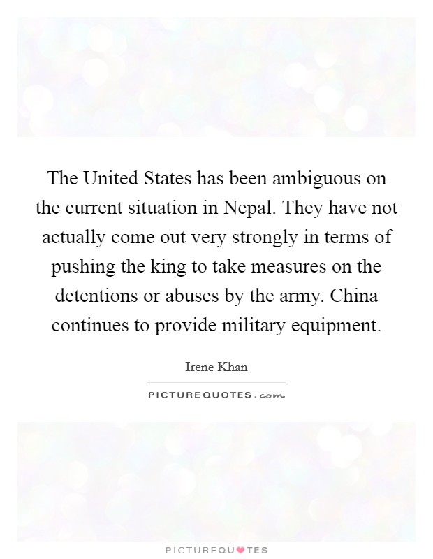 The United States has been ambiguous on the current situation in Nepal. They have not actually come out very strongly in terms of pushing the king to take measures on the detentions or abuses by the army. China continues to provide military equipment Picture Quote #1