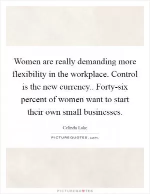Women are really demanding more flexibility in the workplace. Control is the new currency.. Forty-six percent of women want to start their own small businesses Picture Quote #1