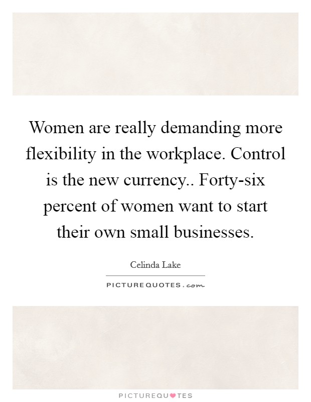 Women are really demanding more flexibility in the workplace. Control is the new currency.. Forty-six percent of women want to start their own small businesses Picture Quote #1