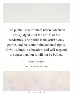 The public is the tribunal before which all art is judged - not the critics or the academies. The public is the artist’s only patron, and has certain fundamental rights. It will submit to education, and will respond to suggestion, but it will not be bullied Picture Quote #1