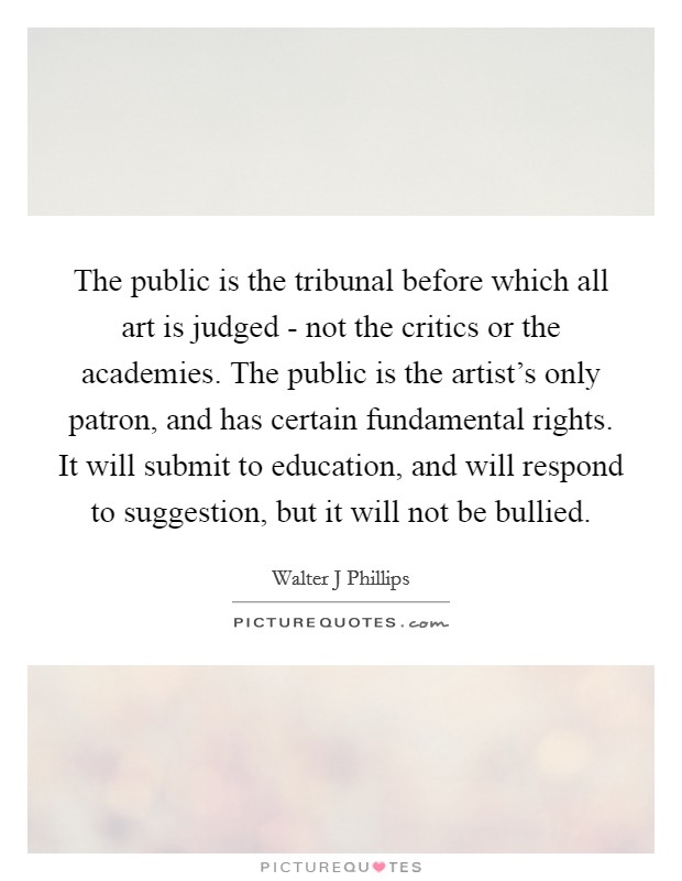 The public is the tribunal before which all art is judged - not the critics or the academies. The public is the artist's only patron, and has certain fundamental rights. It will submit to education, and will respond to suggestion, but it will not be bullied Picture Quote #1