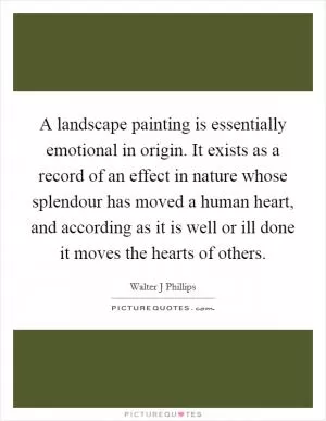 A landscape painting is essentially emotional in origin. It exists as a record of an effect in nature whose splendour has moved a human heart, and according as it is well or ill done it moves the hearts of others Picture Quote #1