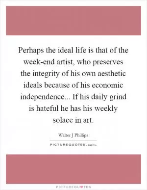 Perhaps the ideal life is that of the week-end artist, who preserves the integrity of his own aesthetic ideals because of his economic independence... If his daily grind is hateful he has his weekly solace in art Picture Quote #1