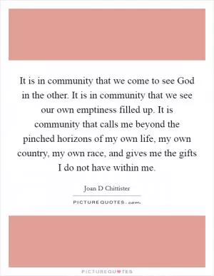 It is in community that we come to see God in the other. It is in community that we see our own emptiness filled up. It is community that calls me beyond the pinched horizons of my own life, my own country, my own race, and gives me the gifts I do not have within me Picture Quote #1