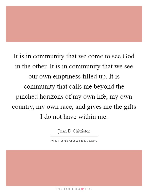 It is in community that we come to see God in the other. It is in community that we see our own emptiness filled up. It is community that calls me beyond the pinched horizons of my own life, my own country, my own race, and gives me the gifts I do not have within me Picture Quote #1