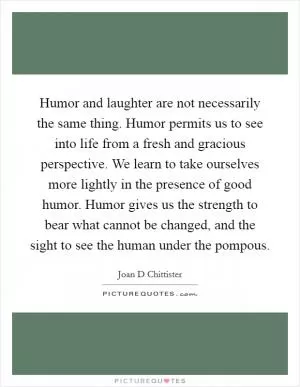 Humor and laughter are not necessarily the same thing. Humor permits us to see into life from a fresh and gracious perspective. We learn to take ourselves more lightly in the presence of good humor. Humor gives us the strength to bear what cannot be changed, and the sight to see the human under the pompous Picture Quote #1